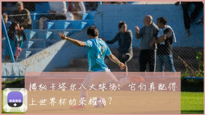 揭秘卡塔尔八大球场:它们真配得上世界杯的荣耀吗?