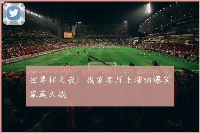 世界杯之夜:我家客厅上演的爆笑家庭大战