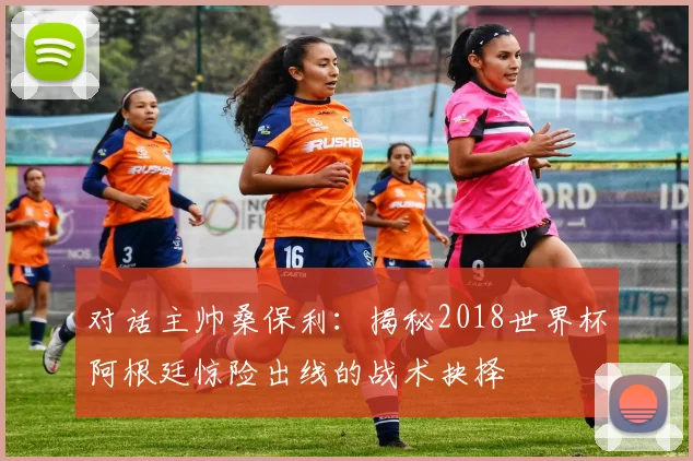 对话主帅桑保利：揭秘2018世界杯阿根廷惊险出线的战术抉择