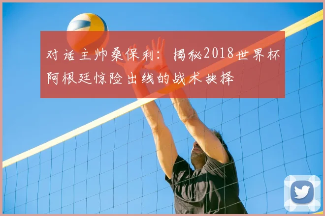 对话主帅桑保利:揭秘2018世界杯阿根廷惊险出线的战术抉择