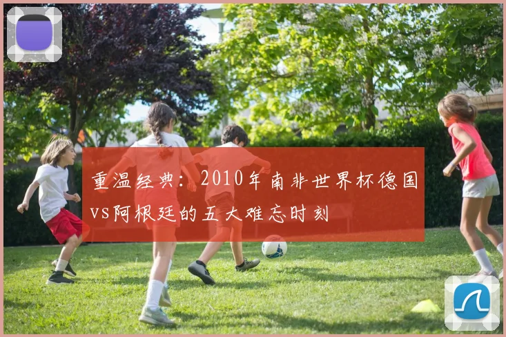 重温经典:2010年南非世界杯德国vs阿根廷的五大难忘时刻