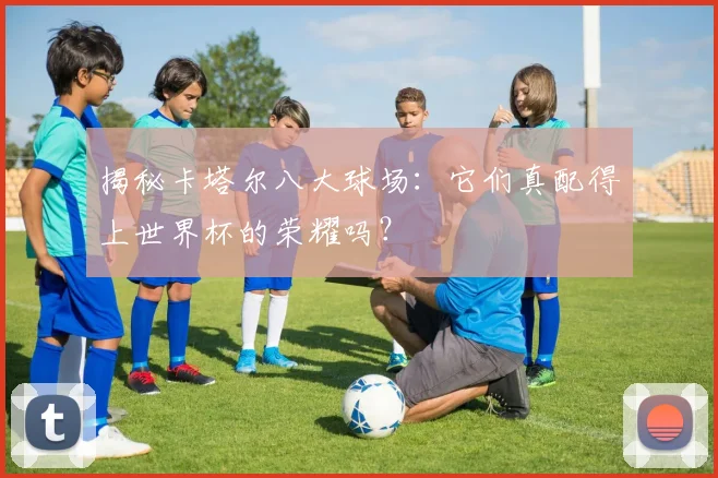 揭秘卡塔尔八大球场:它们真配得上世界杯的荣耀吗?