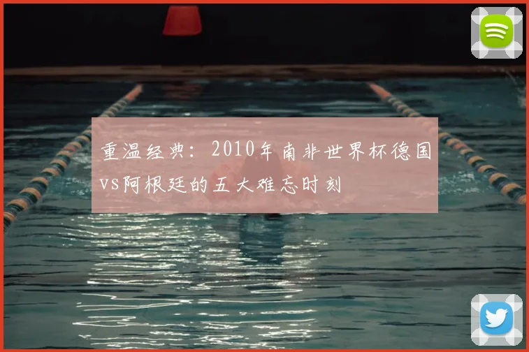 重温经典:2010年南非世界杯德国vs阿根廷的五大难忘时刻