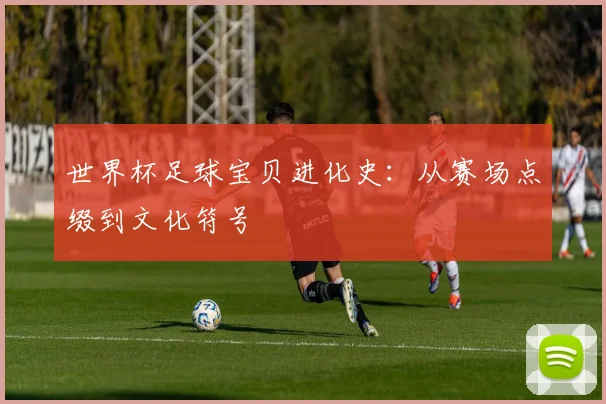 世界杯足球宝贝进化史:从赛场点缀到文化符号
